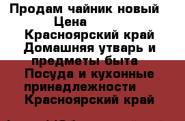 Продам чайник новый › Цена ­ 500 - Красноярский край Домашняя утварь и предметы быта » Посуда и кухонные принадлежности   . Красноярский край